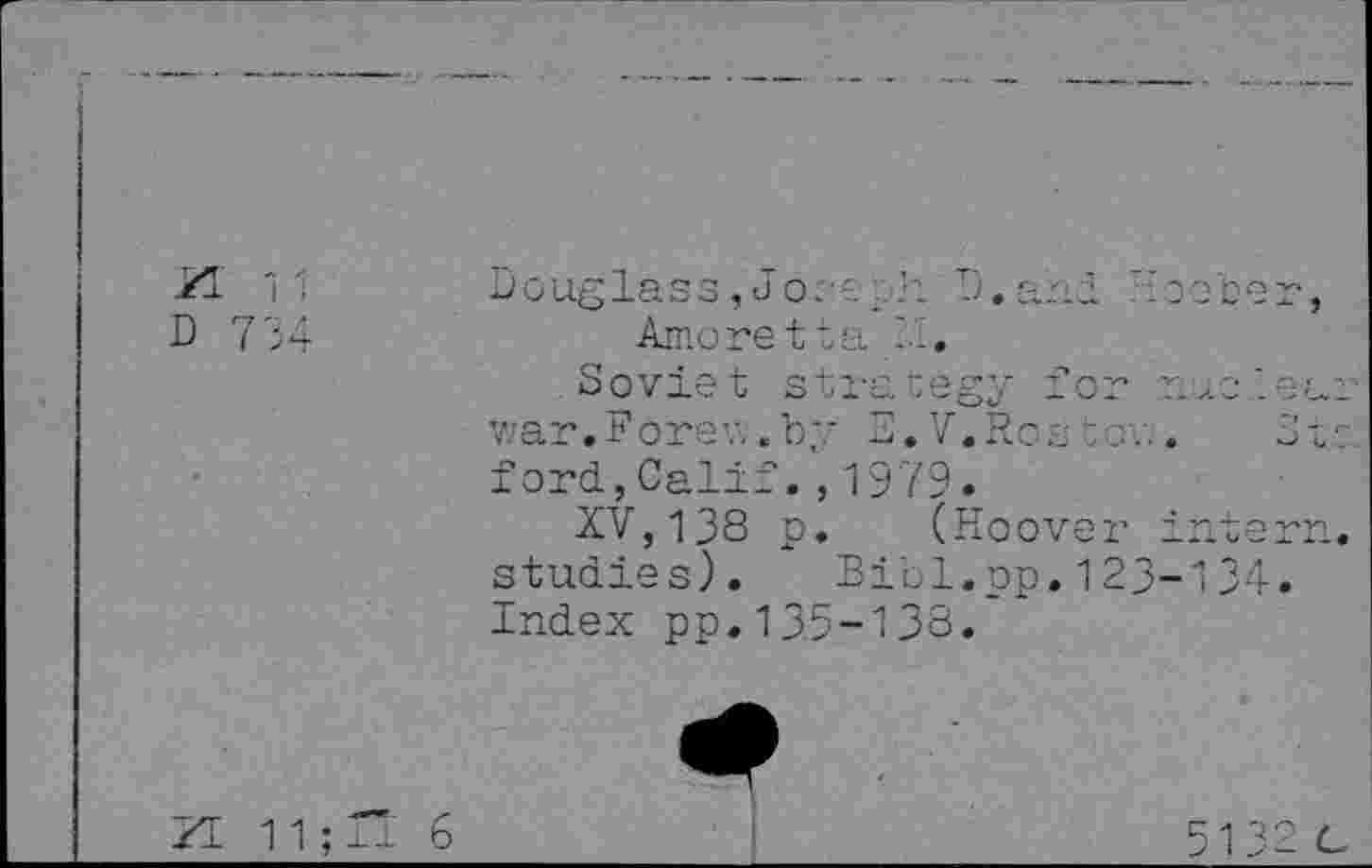 ﻿VI 11 0 734
Douglass, Joser. j. and Amoretta ' ,
Soviet strategy for
Q C
v;ar.Forev..by B.V.Ros ford,Calif.,1979.
XV,138 p. (Hoover interr studies).	Bibl.pp.123-134.
Index pp.135-138.
513